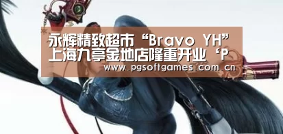 永辉精致超市“Bravo YH”上海九亭金地店隆重开业‘PG电子’